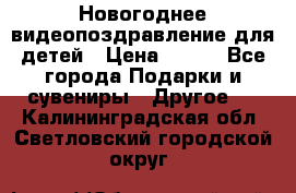 Новогоднее видеопоздравление для детей › Цена ­ 200 - Все города Подарки и сувениры » Другое   . Калининградская обл.,Светловский городской округ 